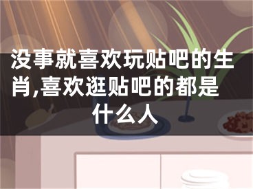 没事就喜欢玩贴吧的生肖,喜欢逛贴吧的都是什么人