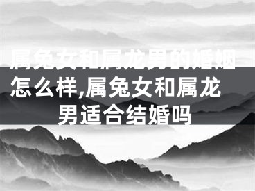 属兔女和属龙男的婚姻怎么样,属兔女和属龙男适合结婚吗