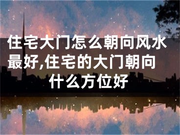 住宅大门怎么朝向风水最好,住宅的大门朝向什么方位好