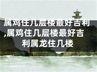 属鸡住几层楼最好吉利,属鸡住几层楼最好吉利属龙住几楼