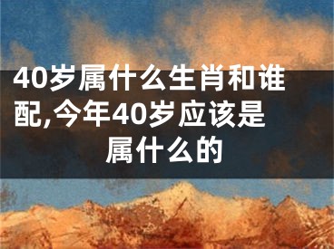 40岁属什么生肖和谁配,今年40岁应该是属什么的