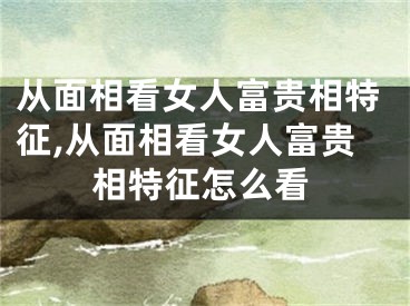从面相看女人富贵相特征,从面相看女人富贵相特征怎么看