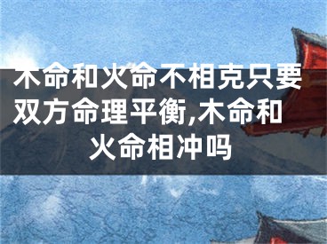 木命和火命不相克只要双方命理平衡,木命和火命相冲吗