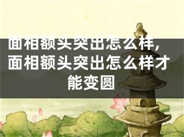 面相额头突出怎么样,面相额头突出怎么样才能变圆