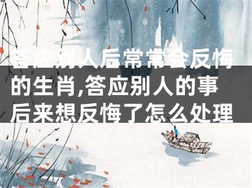 答应别人后常常会反悔的生肖,答应别人的事后来想反悔了怎么处理
