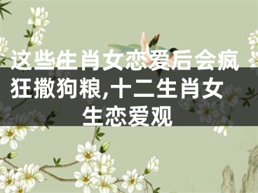 这些生肖女恋爱后会疯狂撒狗粮,十二生肖女生恋爱观