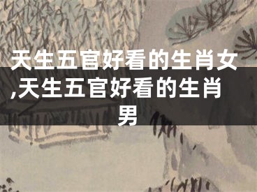 天生五官好看的生肖女,天生五官好看的生肖男