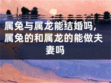 属兔与属龙能结婚吗,属兔的和属龙的能做夫妻吗
