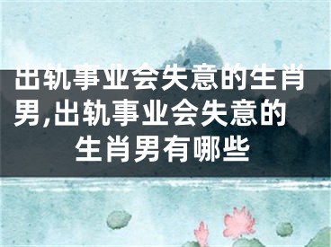 出轨事业会失意的生肖男,出轨事业会失意的生肖男有哪些