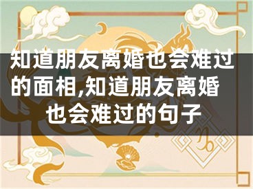 知道朋友离婚也会难过的面相,知道朋友离婚也会难过的句子