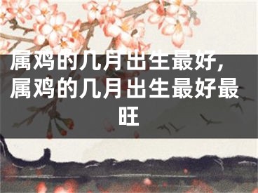 属鸡的几月出生最好,属鸡的几月出生最好最旺