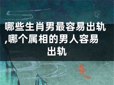 哪些生肖男最容易出轨,哪个属相的男人容易出轨
