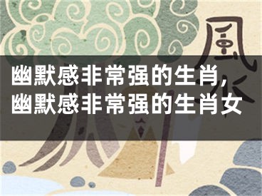 幽默感非常强的生肖,幽默感非常强的生肖女