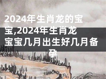 2024年生肖龙的宝宝,2024年生肖龙宝宝几月出生好几月备孕
