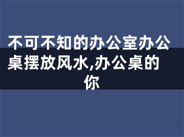 不可不知的办公室办公桌摆放风水,办公桌的你