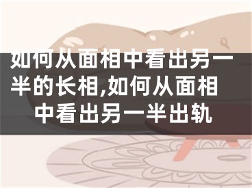 如何从面相中看出另一半的长相,如何从面相中看出另一半出轨