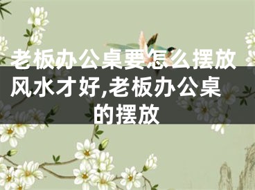 老板办公桌要怎么摆放风水才好,老板办公桌的摆放