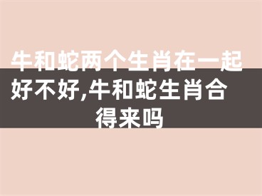 牛和蛇两个生肖在一起好不好,牛和蛇生肖合得来吗