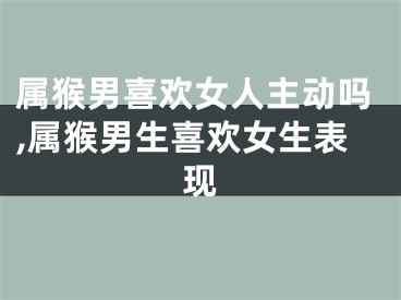 属猴男喜欢女人主动吗,属猴男生喜欢女生表现