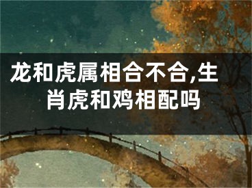 龙和虎属相合不合,生肖虎和鸡相配吗