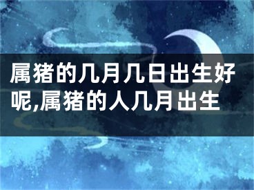 属猪的几月几日出生好呢,属猪的人几月出生