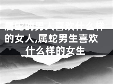 属蛇的男人喜欢什么样的女人,属蛇男生喜欢什么样的女生