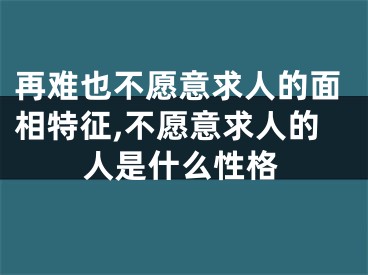 再难也不愿意求人的面相特征,不愿意求人的人是什么性格