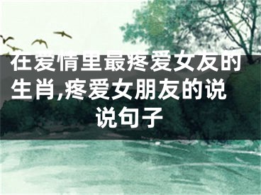 在爱情里最疼爱女友的生肖,疼爱女朋友的说说句子