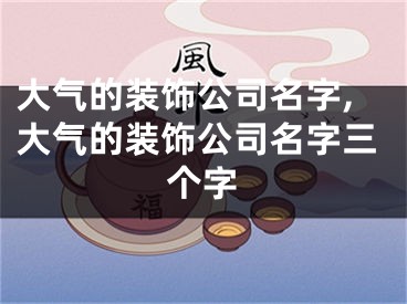 大气的装饰公司名字,大气的装饰公司名字三个字