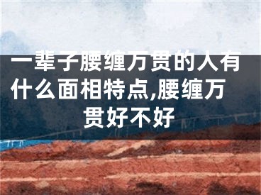 一辈子腰缠万贯的人有什么面相特点,腰缠万贯好不好