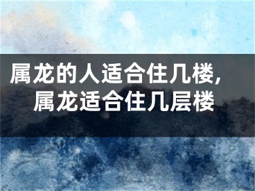 属龙的人适合住几楼,属龙适合住几层楼