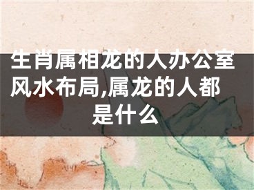 生肖属相龙的人办公室风水布局,属龙的人都是什么