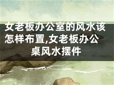 女老板办公室的风水该怎样布置,女老板办公桌风水摆件