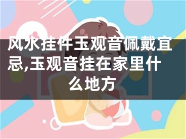 风水挂件玉观音佩戴宜忌,玉观音挂在家里什么地方