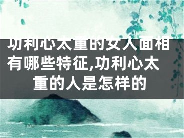 功利心太重的女人面相有哪些特征,功利心太重的人是怎样的