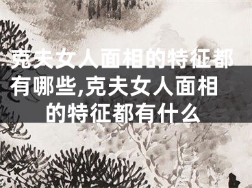 克夫女人面相的特征都有哪些,克夫女人面相的特征都有什么