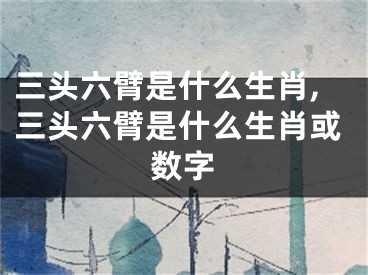 三头六臂是什么生肖,三头六臂是什么生肖或数字