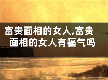 富贵面相的女人,富贵面相的女人有福气吗