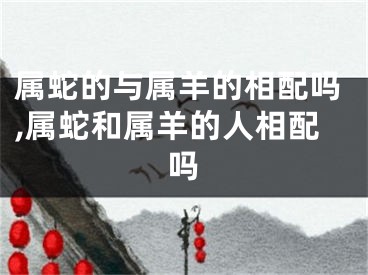属蛇的与属羊的相配吗,属蛇和属羊的人相配吗