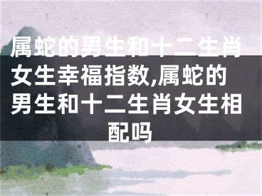 属蛇的男生和十二生肖女生幸福指数,属蛇的男生和十二生肖女生相配吗