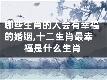 哪些生肖的人会有幸福的婚姻,十二生肖最幸福是什么生肖