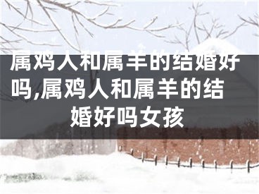 属鸡人和属羊的结婚好吗,属鸡人和属羊的结婚好吗女孩