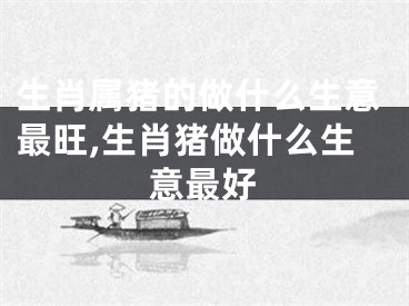 生肖属猪的做什么生意最旺,生肖猪做什么生意最好
