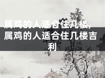属鸡的人适合住几楼,属鸡的人适合住几楼吉利