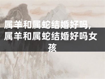 属羊和属蛇结婚好吗,属羊和属蛇结婚好吗女孩