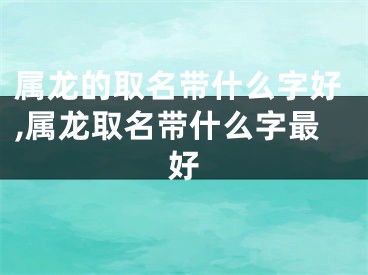 属龙的取名带什么字好,属龙取名带什么字最好