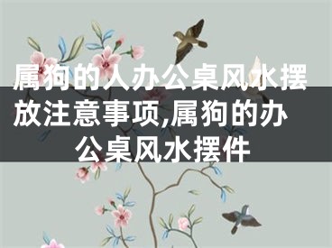 属狗的人办公桌风水摆放注意事项,属狗的办公桌风水摆件