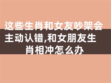 这些生肖和女友吵架会主动认错,和女朋友生肖相冲怎么办