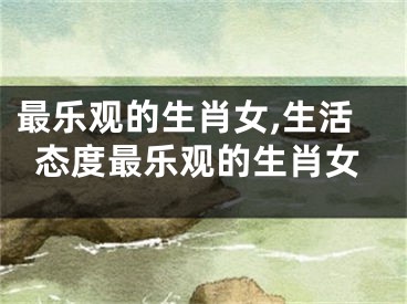 最乐观的生肖女,生活态度最乐观的生肖女