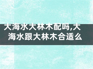大海水大林木配吗,大海水跟大林木合适么